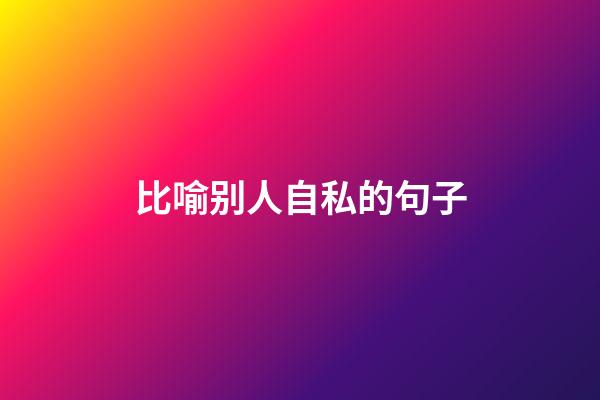 比喻别人自私的句子