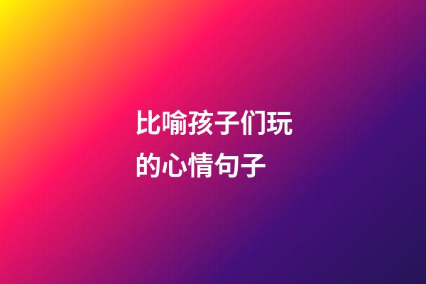 比喻孩子们玩的心情句子