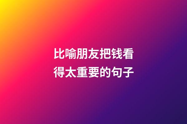 比喻朋友把钱看得太重要的句子