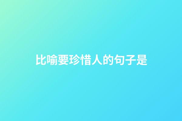 比喻要珍惜人的句子是