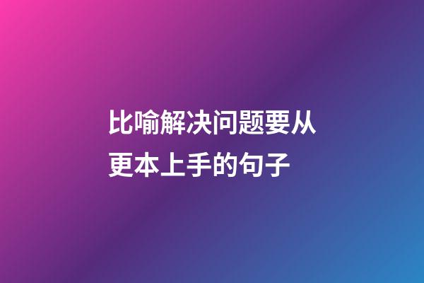 比喻解决问题要从更本上手的句子