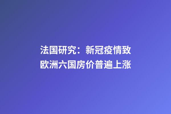 法国研究：新冠疫情致欧洲六国房价普遍上涨