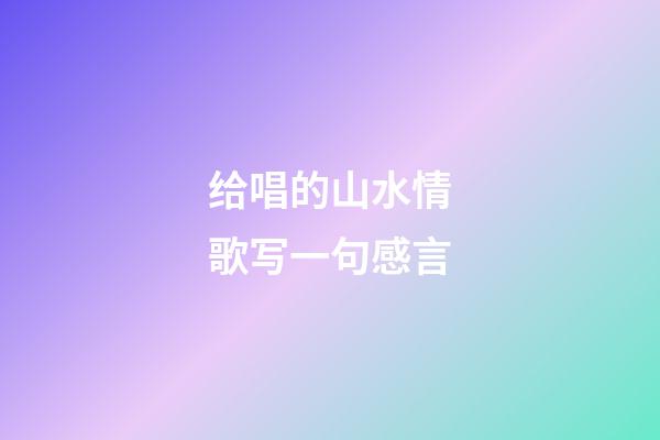 给唱的山水情歌写一句感言