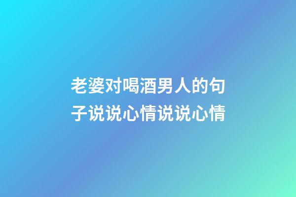 老婆对喝酒男人的句子说说心情说说心情