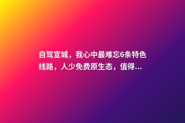 自驾宣城，我心中最难忘6条特色线路，人少免费原生态，值得三刷