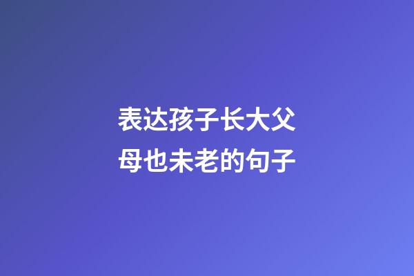 表达孩子长大父母也未老的句子