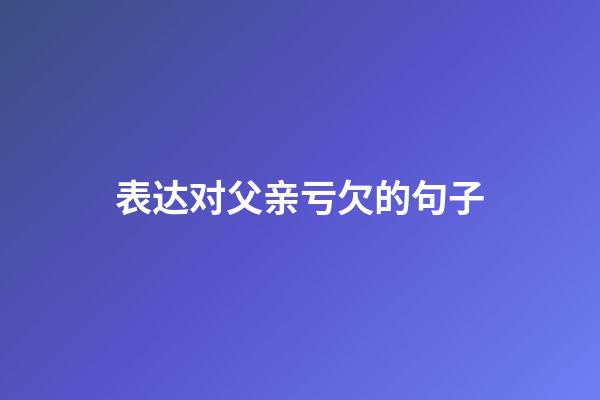 表达对父亲亏欠的句子