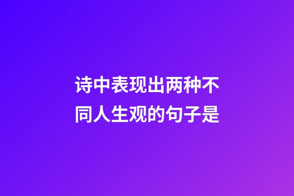 诗中表现出两种不同人生观的句子是