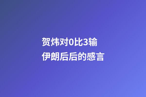 贺炜对0比3输伊朗后后的感言