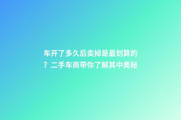 车开了多久后卖掉是最划算的？二手车商带你了解其中奥秘