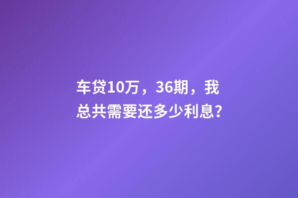 车贷10万，36期，我总共需要还多少利息？