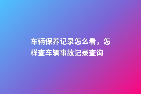 车辆保养记录怎么看，怎样查车辆事故记录查询