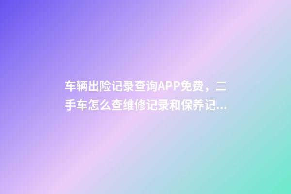 车辆出险记录查询APP免费，二手车怎么查维修记录和保养记录