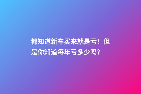 都知道新车买来就是亏！但是你知道每年亏多少吗？