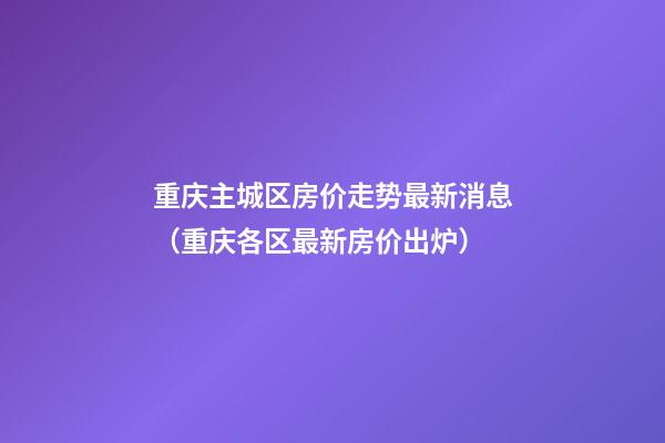 重庆主城区房价走势最新消息（重庆各区最新房价出炉）