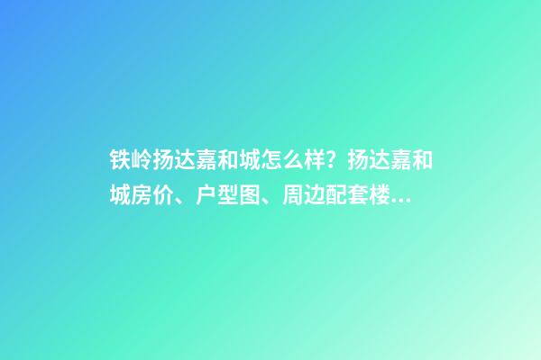 铁岭扬达嘉和城怎么样？扬达嘉和城房价、户型图、周边配套楼盘分析