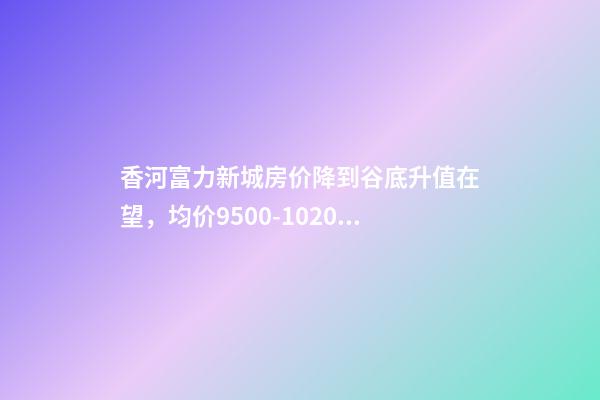 香河富力新城房价降到谷底升值在望，均价9500-10200送车位