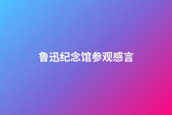 鲁迅纪念馆参观感言